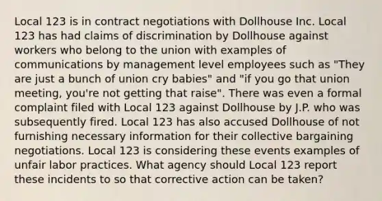 Local 123 is in contract negotiations with Dollhouse Inc. Local 123 has had claims of discrimination by Dollhouse against workers who belong to the union with examples of communications by management level employees such as "They are just a bunch of union cry babies" and "if you go that union meeting, you're not getting that raise". There was even a formal complaint filed with Local 123 against Dollhouse by J.P. who was subsequently fired. Local 123 has also accused Dollhouse of not furnishing necessary information for their collective bargaining negotiations. Local 123 is considering these events examples of unfair labor practices. What agency should Local 123 report these incidents to so that corrective action can be taken?