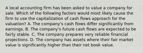 A local accounting firm has been asked to value a company for sale. Which of the following factors would most likely cause the firm to use the capitalization of cash flows approach for the valuation? A. The company's cash flows differ significantly from earnings. B. The company's future cash flows are expected to be fairly stable. C. The company prepares very reliable financial projections. D. The company has assets where their fair market value is significantly higher than their net book value.