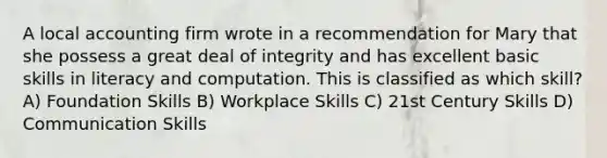 A local accounting firm wrote in a recommendation for Mary that she possess a great deal of integrity and has excellent basic skills in literacy and computation. This is classified as which skill? A) Foundation Skills B) Workplace Skills C) 21st Century Skills D) Communication Skills