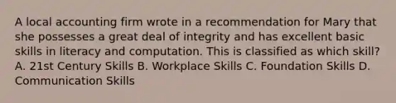 A local accounting firm wrote in a recommendation for Mary that she possesses a great deal of integrity and has excellent basic skills in literacy and computation. This is classified as which skill? A. 21st Century Skills B. Workplace Skills C. Foundation Skills D. Communication Skills