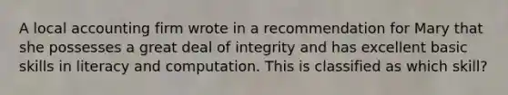 A local accounting firm wrote in a recommendation for Mary that she possesses a great deal of integrity and has excellent basic skills in literacy and computation. This is classified as which skill?