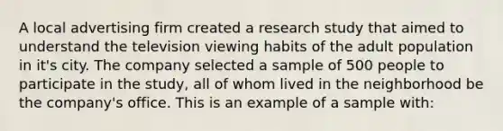 A local advertising firm created a research study that aimed to understand the television viewing habits of the adult population in it's city. The company selected a sample of 500 people to participate in the study, all of whom lived in the neighborhood be the company's office. This is an example of a sample with: