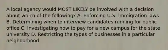 A local agency would MOST LIKELY be involved with a decision about which of the following? A. Enforcing U.S. immigration laws B. Determining when to interview candidates running for public office C. Investigating how to pay for a new campus for the state university D. Restricting the types of businesses in a particular neighborhood