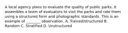 A local agency plans to evaluate the quality of public parks. It assembles a team of evaluators to visit the parks and rate them using a structured form and photographic standards. This is an example of ________ observation. A. Trained/structured B. Random C. Stratified D. Unstructured