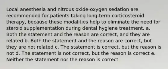 Local anesthesia and nitrous oxide-oxygen sedation are recommended for patients taking long-term corticosteroid therapy, because these modalities help to eliminate the need for steroid supplementation during dental hygiene treatment. a. Both the statement and the reason are correct, and they are related b. Both the statement and the reason are correct, but they are not related c. The statement is correct, but the reason is not d. The statement is not correct, but the reason is correct e. Neither the statement nor the reason is correct