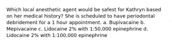 Which local anesthetic agent would be safest for Kathryn based on her medical history? She is scheduled to have periodontal debridement for a 1 hour appointment. a. Bupivacaine b. Mepivacaine c. Lidocaine 2% with 1:50,000 epinephrine d. Lidocaine 2% with 1:100,000 epinephrine