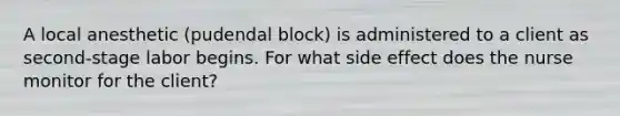 A local anesthetic (pudendal block) is administered to a client as second-stage labor begins. For what side effect does the nurse monitor for the client?