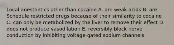 Local anesthetics other than cocaine A. are weak acids B. are Schedule restricted drugs because of their similarity to cocaine C. can only be metabolized by the liver to remove their effect D. does not produce vasodilation E. reversibly block nerve conduction by inhibiting voltage-gated sodium channels