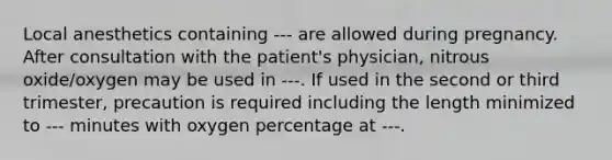 Local anesthetics containing --- are allowed during pregnancy. After consultation with the patient's physician, nitrous oxide/oxygen may be used in ---. If used in the second or third trimester, precaution is required including the length minimized to --- minutes with oxygen percentage at ---.