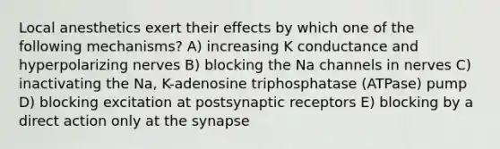 Local anesthetics exert their effects by which one of the following mechanisms? A) increasing K conductance and hyperpolarizing nerves B) blocking the Na channels in nerves C) inactivating the Na, K-adenosine triphosphatase (ATPase) pump D) blocking excitation at postsynaptic receptors E) blocking by a direct action only at the synapse