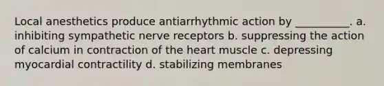 Local anesthetics produce antiarrhythmic action by __________. a. inhibiting sympathetic nerve receptors b. suppressing the action of calcium in contraction of the heart muscle c. depressing myocardial contractility d. stabilizing membranes