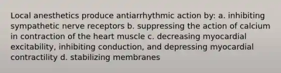 Local anesthetics produce antiarrhythmic action by: a. inhibiting sympathetic nerve receptors b. suppressing the action of calcium in contraction of the heart muscle c. decreasing myocardial excitability, inhibiting conduction, and depressing myocardial contractility d. stabilizing membranes