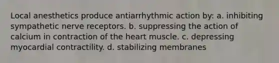 Local anesthetics produce antiarrhythmic action by: a. inhibiting sympathetic nerve receptors. b. suppressing the action of calcium in contraction of the heart muscle. c. depressing myocardial contractility. d. stabilizing membranes