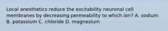 Local anesthetics reduce the excitability neuronal cell membranes by decreasing permeability to which ion? A. sodium B. potassium C. chloride D. magnesium