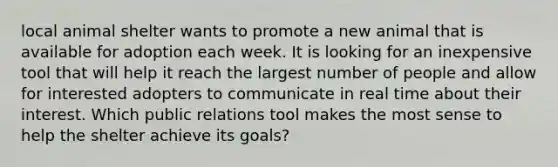 local animal shelter wants to promote a new animal that is available for adoption each week. It is looking for an inexpensive tool that will help it reach the largest number of people and allow for interested adopters to communicate in real time about their interest. Which public relations tool makes the most sense to help the shelter achieve its goals?