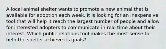 A local animal shelter wants to promote a new animal that is available for adoption each week. It is looking for an inexpensive tool that will help it reach the largest number of people and allow for interested adopters to communicate in real time about their interest. Which public relations tool makes the most sense to help the shelter achieve its goals?