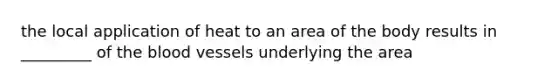the local application of heat to an area of the body results in _________ of the blood vessels underlying the area