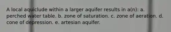 A local aquiclude within a larger aquifer results in a(n): a. perched water table. b. zone of saturation. c. zone of aeration. d. cone of depression. e. artesian aquifer.