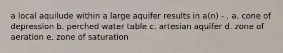 a local aquilude within a large aquifer results in a(n) - . a. cone of depression b. perched water table c. artesian aquifer d. zone of aeration e. zone of saturation