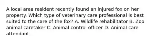 A local area resident recently found an injured fox on her property. Which type of veterinary care professional is best suited to the care of the fox? A. Wildlife rehabilitator B. Zoo animal caretaker C. Animal control officer D. Animal care attendant