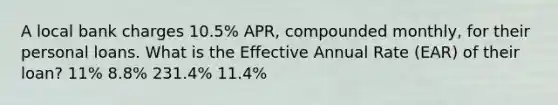 A local bank charges 10.5% APR, compounded monthly, for their personal loans. What is the Effective Annual Rate (EAR) of their loan? 11% 8.8% 231.4% 11.4%