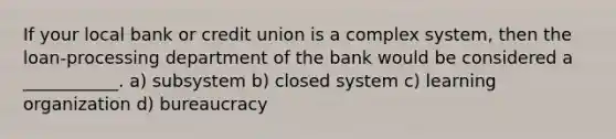 If your local bank or credit union is a complex system, then the loan-processing department of the bank would be considered a ___________. a) subsystem b) closed system c) learning organization d) bureaucracy