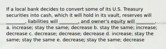 If a local bank decides to convert some of its U.S. Treasury securities into cash, which it will hold in its vault, reserves will ________, liabilities will ________, and owner's equity will ________. a. increase; stay the same; decrease b. stay the same; increase; decrease c. decrease; decrease; decrease d. increase; stay the same; stay the same e. decrease; stay the same; decrease