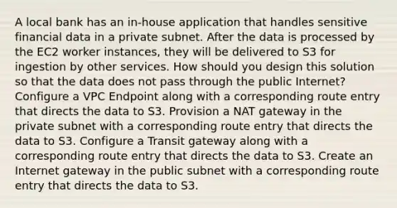 A local bank has an in-house application that handles sensitive financial data in a private subnet. After the data is processed by the EC2 worker instances, they will be delivered to S3 for ingestion by other services. How should you design this solution so that the data does not pass through the public Internet? Configure a VPC Endpoint along with a corresponding route entry that directs the data to S3. Provision a NAT gateway in the private subnet with a corresponding route entry that directs the data to S3. Configure a Transit gateway along with a corresponding route entry that directs the data to S3. Create an Internet gateway in the public subnet with a corresponding route entry that directs the data to S3.