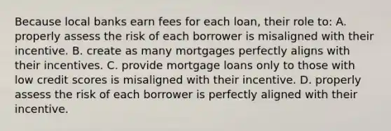 Because local banks earn fees for each loan, their role to: A. properly assess the risk of each borrower is misaligned with their incentive. B. create as many mortgages perfectly aligns with their incentives. C. provide mortgage loans only to those with low credit scores is misaligned with their incentive. D. properly assess the risk of each borrower is perfectly aligned with their incentive.