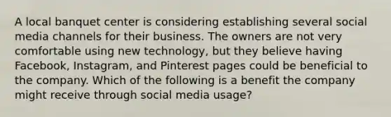 A local banquet center is considering establishing several social media channels for their business. The owners are not very comfortable using new technology, but they believe having Facebook, Instagram, and Pinterest pages could be beneficial to the company. Which of the following is a benefit the company might receive through social media usage?