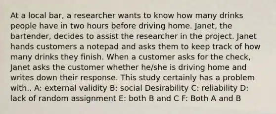 At a local bar, a researcher wants to know how many drinks people have in two hours before driving home. Janet, the bartender, decides to assist the researcher in the project. Janet hands customers a notepad and asks them to keep track of how many drinks they finish. When a customer asks for the check, Janet asks the customer whether he/she is driving home and writes down their response. This study certainly has a problem with.. A: external validity B: social Desirability C: reliability D: lack of random assignment E: both B and C F: Both A and B