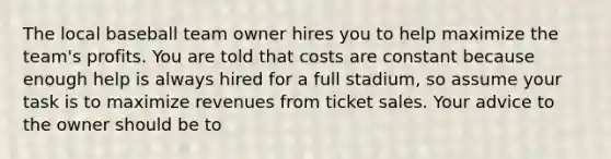 The local baseball team owner hires you to help maximize the team's profits. You are told that costs are constant because enough help is always hired for a full stadium, so assume your task is to maximize revenues from ticket sales. Your advice to the owner should be to