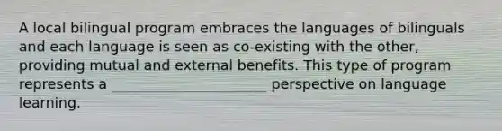 A local bilingual program embraces the languages of bilinguals and each language is seen as co-existing with the other, providing mutual and external benefits. This type of program represents a ______________________ perspective on language learning.