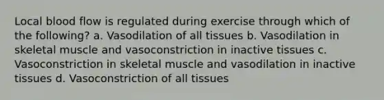 Local blood flow is regulated during exercise through which of the following? a. Vasodilation of all tissues b. Vasodilation in skeletal muscle and vasoconstriction in inactive tissues c. Vasoconstriction in skeletal muscle and vasodilation in inactive tissues d. Vasoconstriction of all tissues