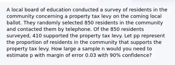 A local board of education conducted a survey of residents in the community concerning a property tax levy on the coming local ballot. They randomly selected 850 residents in the community and contacted them by telephone. Of the 850 residents surveyed, 410 supported the property tax levy. Let pp represent the proportion of residents in the community that supports the property tax levy. How large a sample n would you need to estimate p with margin of error 0.03 with 90% confidence?