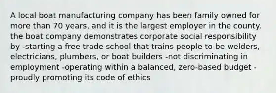 A local boat manufacturing company has been family owned for more than 70 years, and it is the largest employer in the county. the boat company demonstrates corporate social responsibility by -starting a free trade school that trains people to be welders, electricians, plumbers, or boat builders -not discriminating in employment -operating within a balanced, zero-based budget -proudly promoting its code of ethics