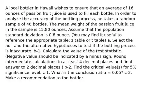 A local bottler in Hawaii wishes to ensure that an average of 16 ounces of passion fruit juice is used to fill each bottle. In order to analyze the accuracy of the bottling process, he takes a random sample of 48 bottles. The mean weight of the passion fruit juice in the sample is 15.80 ounces. Assume that the population standard deviation is 0.8 ounce. (You may find it useful to reference the appropriate table: z table or t table) a. Select the null and the alternative hypotheses to test if the bottling process is inaccurate. b-1. Calculate the value of the test statistic. (Negative value should be indicated by a minus sign. Round intermediate calculations to at least 4 decimal places and final answer to 2 decimal places.) b-2. Find the critical value(s) for 5% significance level. c-1. What is the conclusion at α = 0.05? c-2. Make a recommendation to the bottler.