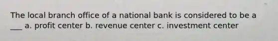 The local branch office of a national bank is considered to be a ___ a. profit center b. revenue center c. investment center