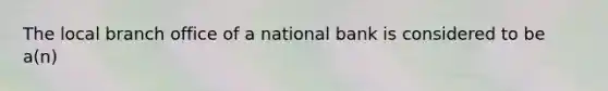 The local branch office of a national bank is considered to be a(n)