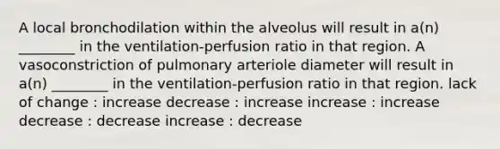 A local bronchodilation within the alveolus will result in a(n) ________ in the ventilation-perfusion ratio in that region. A vasoconstriction of pulmonary arteriole diameter will result in a(n) ________ in the ventilation-perfusion ratio in that region. lack of change : increase decrease : increase increase : increase decrease : decrease increase : decrease