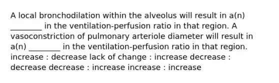 A local bronchodilation within the alveolus will result in a(n) ________ in the ventilation-perfusion ratio in that region. A vasoconstriction of pulmonary arteriole diameter will result in a(n) ________ in the ventilation-perfusion ratio in that region. increase : decrease lack of change : increase decrease : decrease decrease : increase increase : increase