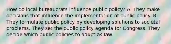 How do local bureaucrats influence public policy? A. They make decisions that influence the implementation of public policy. B. They formulate public policy by developing solutions to societal problems. They set the public policy agenda for Congress. They decide which public policies to adopt as law.