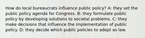 How do local bureaucrats influence public policy? A: they set the public policy agenda for Congress. B: they formulate public policy by developing solutions to societal problems. C: they make decisions that influence the implementation of public policy. D: they decide which public policies to adopt as law.