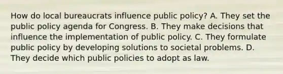 How do local bureaucrats influence public policy? A. They set the public policy agenda for Congress. B. They make decisions that influence the implementation of public policy. C. They formulate public policy by developing solutions to societal problems. D. They decide which public policies to adopt as law.