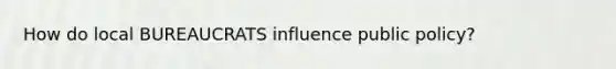 How do local BUREAUCRATS influence public policy?