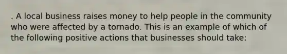 . A local business raises money to help people in the community who were affected by a tornado. This is an example of which of the following positive actions that businesses should take: