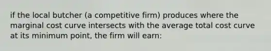 if the local butcher (a competitive firm) produces where the marginal cost curve intersects with the average total cost curve at its minimum point, the firm will earn:​