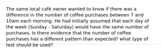 The same local café owner wanted to know if there was a difference in the number of coffee purchases between 7 and 10am each morning. He had initially assumed that each day of the week (Sunday - Saturday) would have the same number of purchases. Is there evidence that the number of coffee purchases has a different pattern than expected? what type of test should be used?