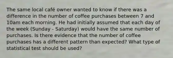 The same local café owner wanted to know if there was a difference in the number of coffee purchases between 7 and 10am each morning. He had initially assumed that each day of the week (Sunday - Saturday) would have the same number of purchases. Is there evidence that the number of coffee purchases has a different pattern than expected? What type of statistical test should be used?