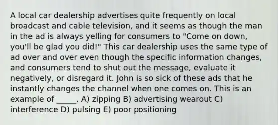 A local car dealership advertises quite frequently on local broadcast and cable television, and it seems as though the man in the ad is always yelling for consumers to "Come on down, you'll be glad you did!" This car dealership uses the same type of ad over and over even though the specific information changes, and consumers tend to shut out the message, evaluate it negatively, or disregard it. John is so sick of these ads that he instantly changes the channel when one comes on. This is an example of _____. A) zipping B) advertising wearout C) interference D) pulsing E) poor positioning